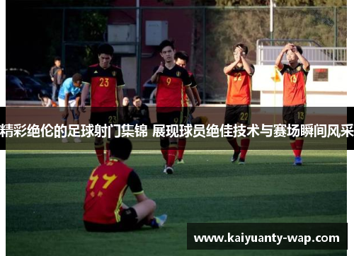 精彩绝伦的足球射门集锦 展现球员绝佳技术与赛场瞬间风采