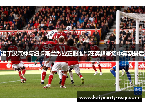 诺丁汉森林与纽卡斯兰激战正酣谁能在英超赛场中笑到最后